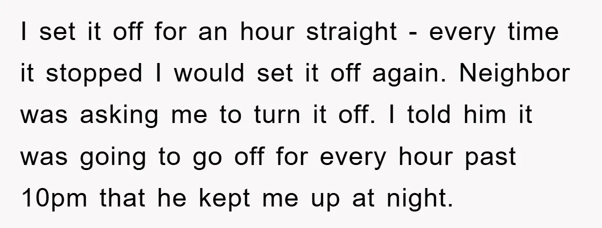 I set it off for an hour straight - every time it stopped I would set it off again. Neighbor was asking me to turn it off. I told him...