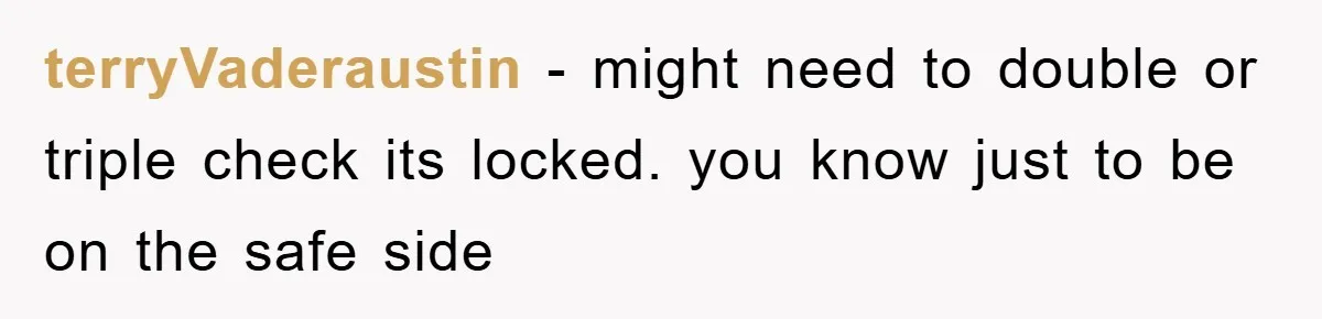 terryVaderaustin - might need to double or triple check its locked. you know just to be on the safe side