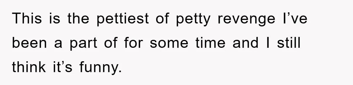 This is the pettiest of petty revenge I’ve been a part of for some time and I still think it’s funny.