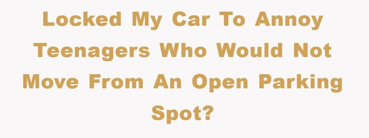 Locked my car to annoy teenagers who would not move from an open parking spot?
