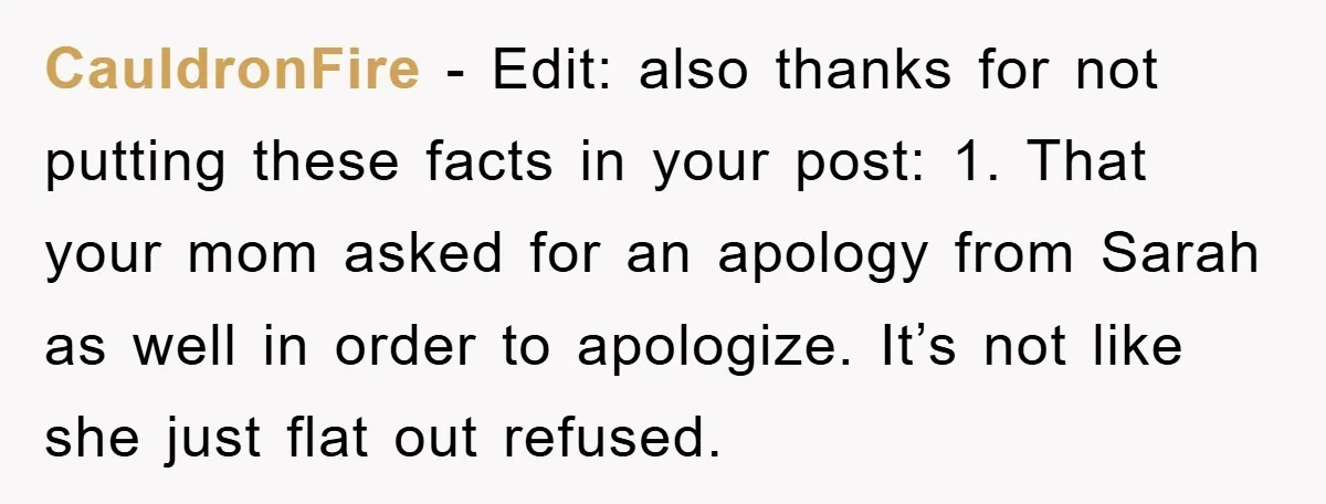 CauldronFire - Edit: also thanks for not putting these facts in your post: 1. That your mom asked for an apology from Sarah as well in order to apologize. It’s...