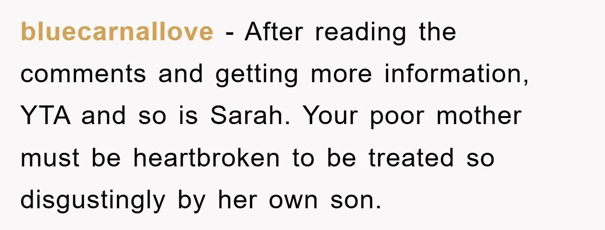 bluecarnallove - After reading the comments and getting more information, YTA and so is Sarah. Your poor mother must be heartbroken to be treated so disgustingly by her own son.