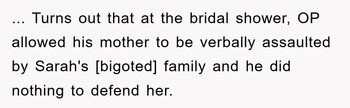 ... Turns out that at the bridal shower, OP allowed his mother to be verbally assaulted by Sarah's [bigoted] family and he did nothing to defend her.