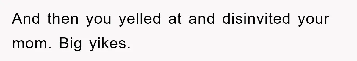 And then you yelled at and disinvited your mom. Big yikes.