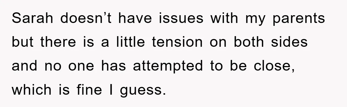 Sarah doesn’t have issues with my parents but there is a little tension on both sides and no one has attempted to be close, which is fine I guess.