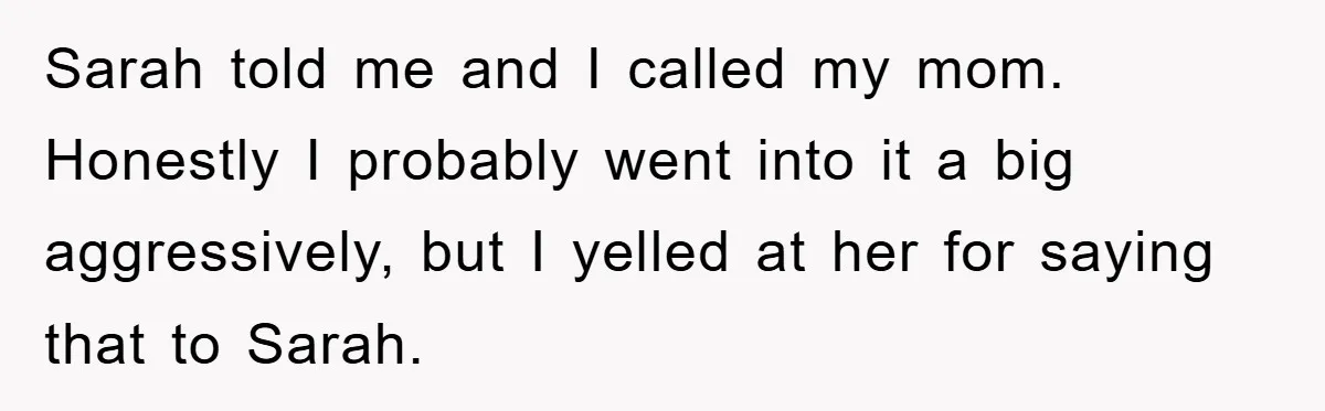 Sarah told me and I called my mom. Honestly I probably went into it a big aggressively, but I yelled at her for saying that to Sarah.