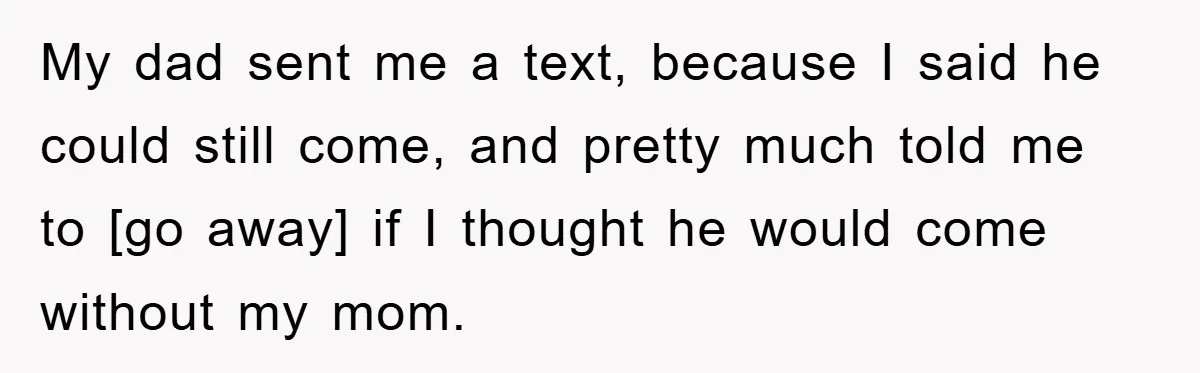 My dad sent me a text, because I said he could still come, and pretty much told me to [go away] if I thought he would come without my mom.
