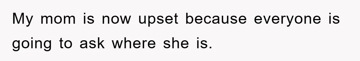 My mom is now upset because everyone is going to ask where she is.