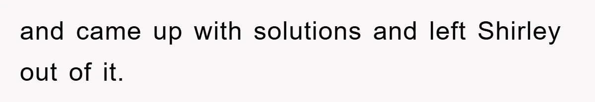 and came up with solutions and left Shirley out of it.
