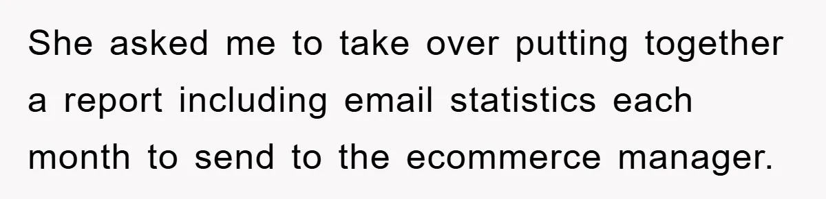 She asked me to take over putting together a report including email statistics each month to send to the ecommerce manager.