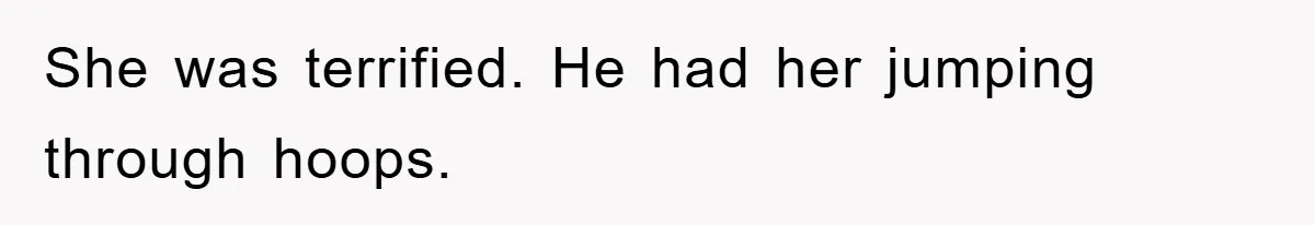 She was terrified. He had her jumping through hoops.