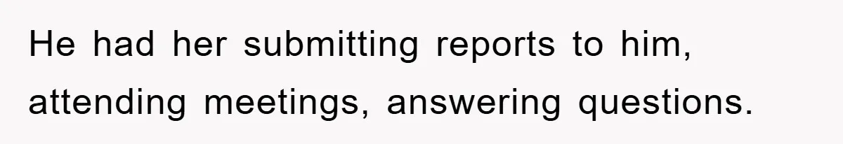 He had her submitting reports to him, attending meetings, answering questions.