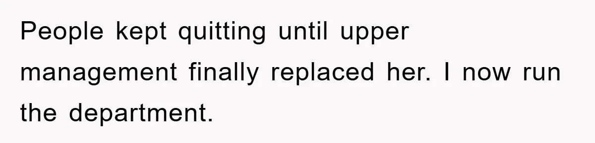 People kept quitting until upper management finally replaced her. I now run the department.
