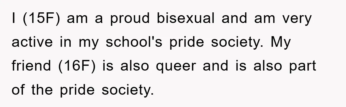 I (15F) am a proud bisexual and am very active in my school's pride society. My friend (16F) is also queer and is also part of the pride society.