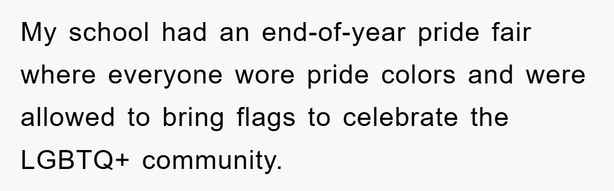 My school had an end-of-year pride fair where everyone wore pride colors and were allowed to bring flags to celebrate the LGBTQ+ community.