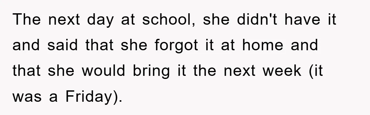 The next day at school, she didn't have it and said that she forgot it at home and that she would bring it the next week (it was a Friday).