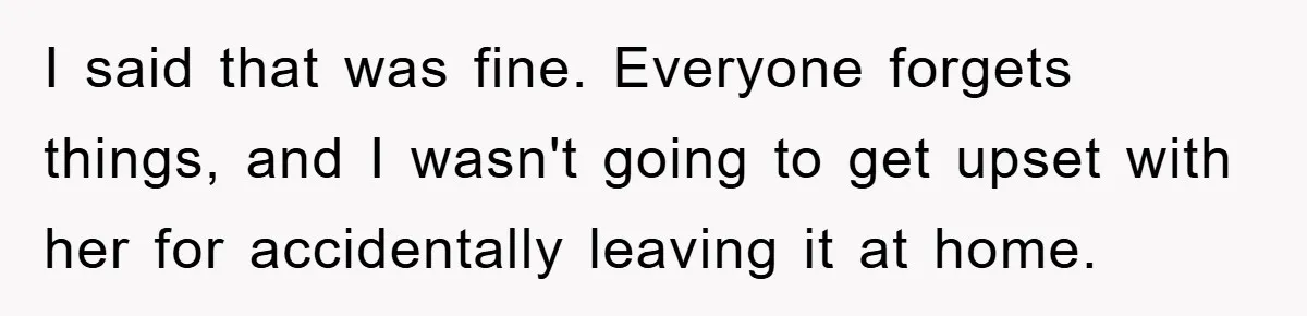 I said that was fine. Everyone forgets things, and I wasn't going to get upset with her for accidentally leaving it at home.