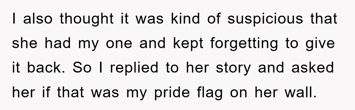 I also thought it was kind of suspicious that she had my one and kept forgetting to give it back. So I replied to her story and asked her if...