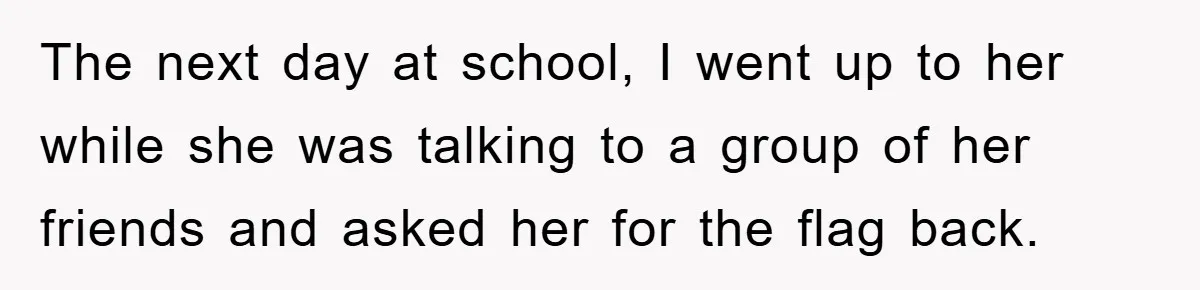 The next day at school, I went up to her while she was talking to a group of her friends and asked her for the flag back.