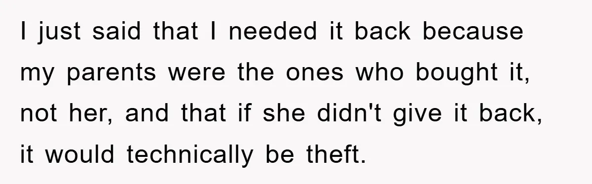 I just said that I needed it back because my parents were the ones who bought it, not her, and that if she didn't give it back, it would technically...
