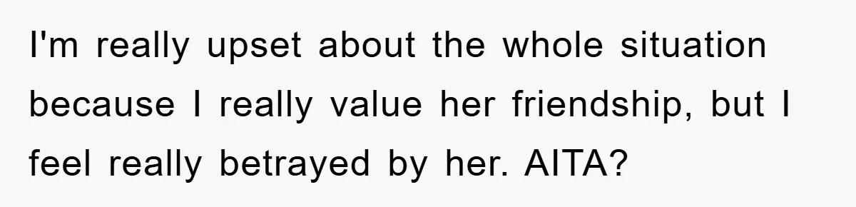 I'm really upset about the whole situation because I really value her friendship, but I feel really betrayed by her. AITA?