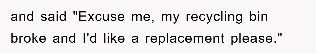 and said "Excuse me, my recycling bin broke and I'd like a replacement please."