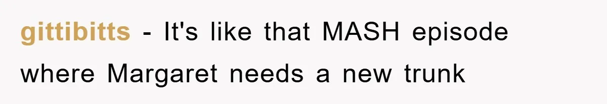 gittibitts − It's like that MASH episode where Margaret needs a new trunk
