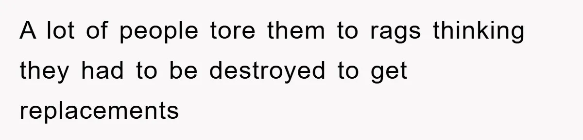 A lot of people tore them to rags thinking they had to be destroyed to get replacements