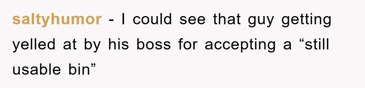 saltyhumor − I could see that guy getting yelled at by his boss for accepting a “still usable bin”