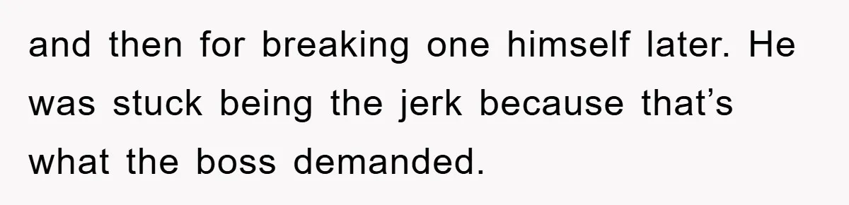 and then for breaking one himself later. He was stuck being the jerk because that’s what the boss demanded.