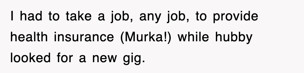 I had to take a job, any job, to provide health insurance (Murka!) while hubby looked for a new gig.