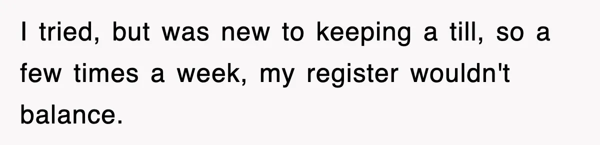 I tried, but was new to keeping a till, so a few times a week, my register wouldn't balance.