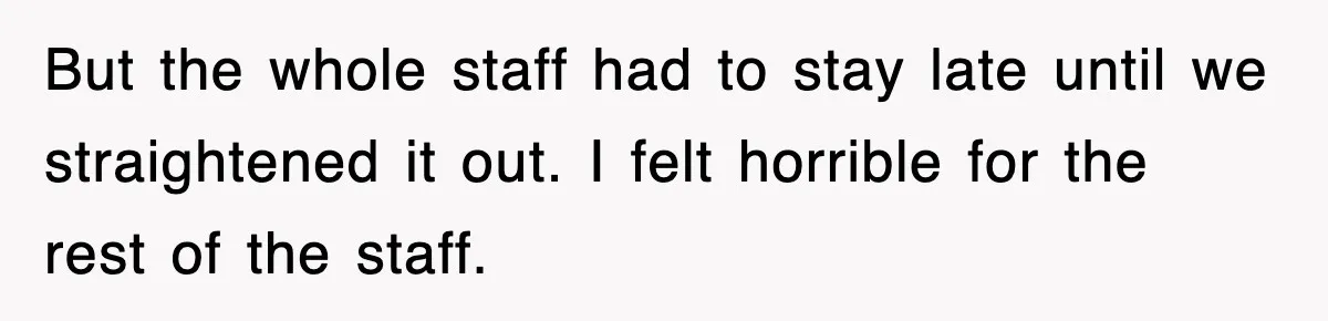 But the whole staff had to stay late until we straightened it out. I felt horrible for the rest of the staff.