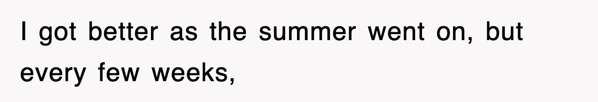 I got better as the summer went on, but every few weeks,