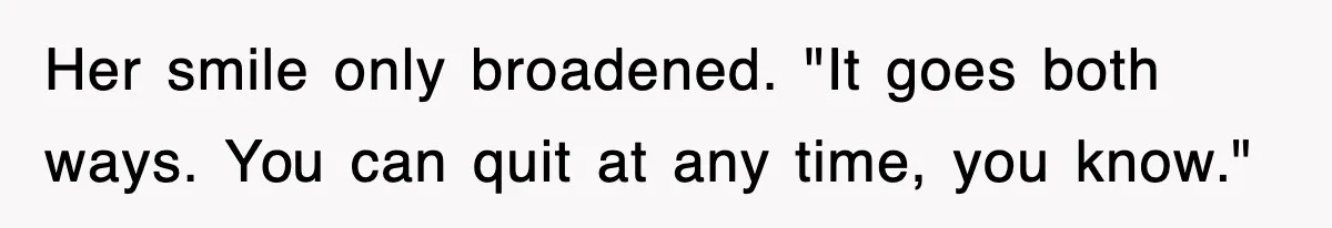 Her smile only broadened. "It goes both ways. You can quit at any time, you know."