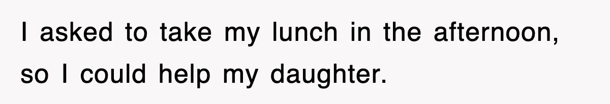 I asked to take my lunch in the afternoon, so I could help my daughter.