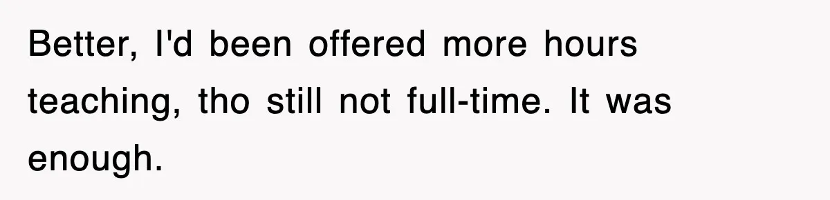 Better, I'd been offered more hours teaching, tho still not full-time. It was enough.