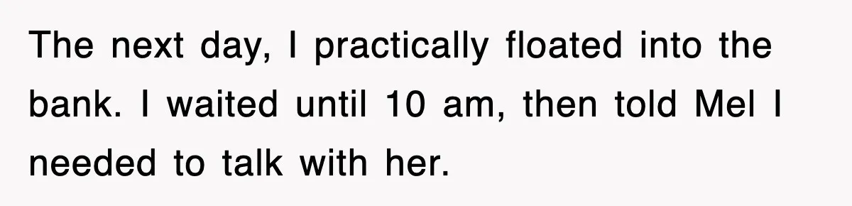 The next day, I practically floated into the bank. I waited until 10 am, then told Mel I needed to talk with her.