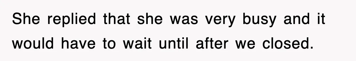 She replied that she was very busy and it would have to wait until after we closed.