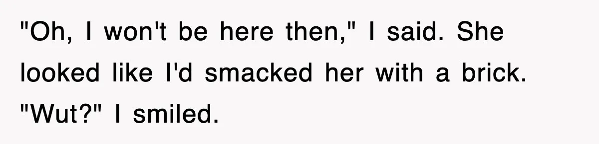"Oh, I won't be here then," I said. She looked like I'd smacked her with a brick. "Wut?" I smiled.