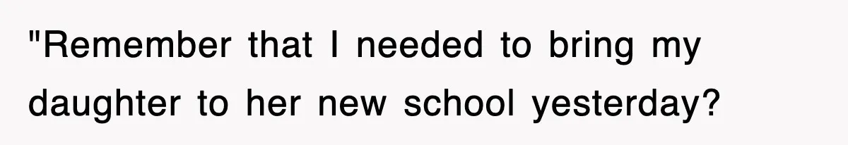 "Remember that I needed to bring my daughter to her new school yesterday?