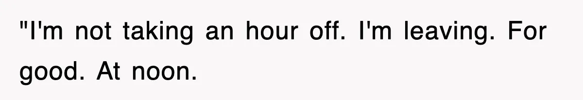 "I'm not taking an hour off. I'm leaving. For good. At noon.