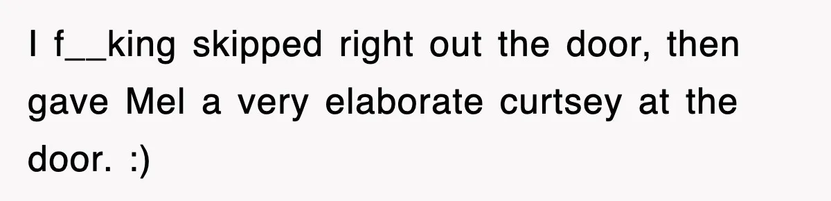 I f__king skipped right out the door, then gave Mel a very elaborate curtsey at the door. :)