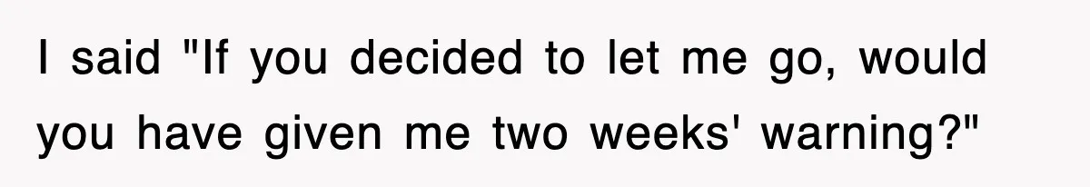 I said "If you decided to let me go, would you have given me two weeks' warning?"