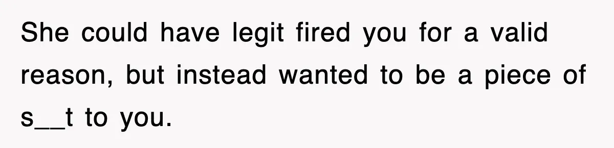 She could have legit fired you for a valid reason, but instead wanted to be a piece of s__t to you.