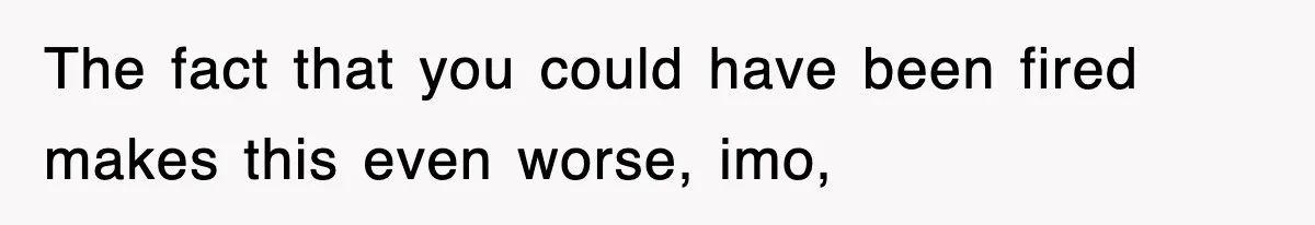 The fact that you could have been fired makes this even worse, imo,