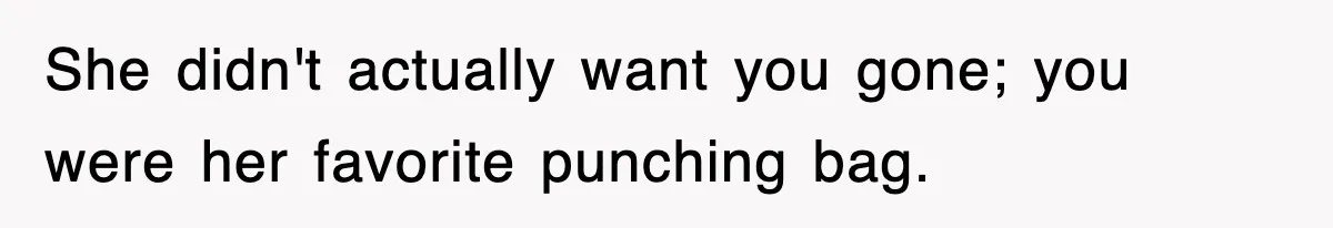 She didn't actually want you gone; you were her favorite punching bag.