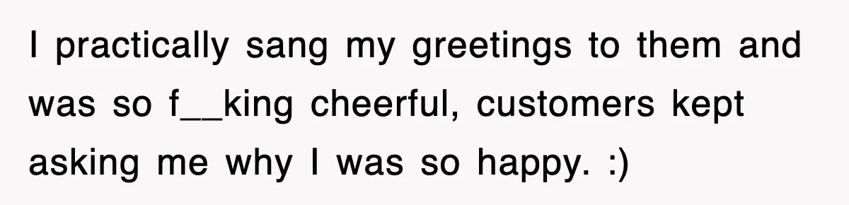 I practically sang my greetings to them and was so f__king cheerful, customers kept asking me why I was so happy. :)