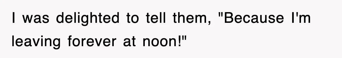 I was delighted to tell them, "Because I'm leaving forever at noon!"