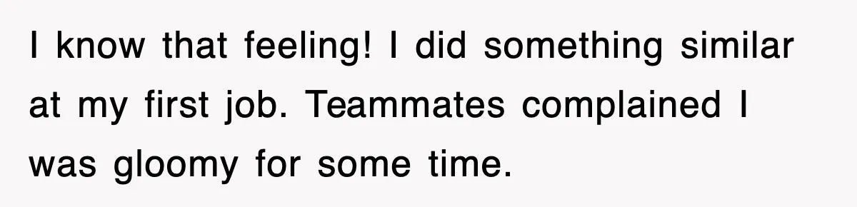 I know that feeling! I did something similar at my first job. Teammates complained I was gloomy for some time.